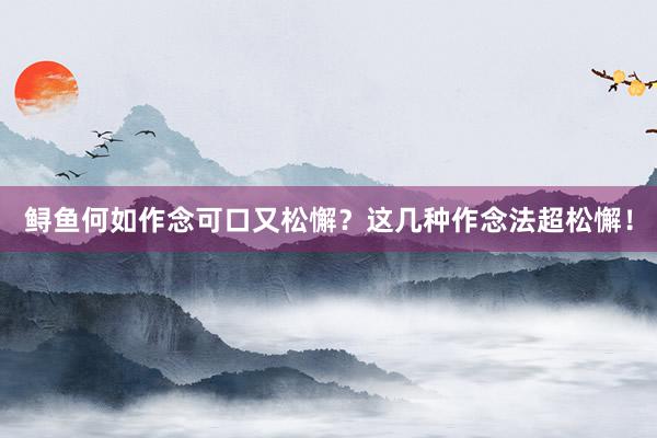 鲟鱼何如作念可口又松懈？这几种作念法超松懈！